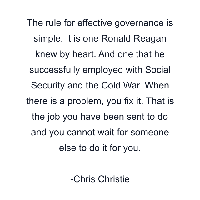 The rule for effective governance is simple. It is one Ronald Reagan knew by heart. And one that he successfully employed with Social Security and the Cold War. When there is a problem, you fix it. That is the job you have been sent to do and you cannot wait for someone else to do it for you.