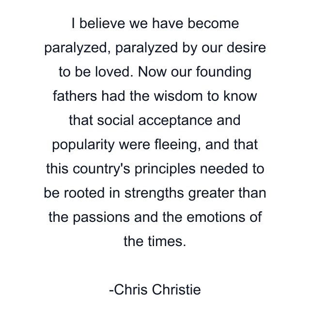 I believe we have become paralyzed, paralyzed by our desire to be loved. Now our founding fathers had the wisdom to know that social acceptance and popularity were fleeing, and that this country's principles needed to be rooted in strengths greater than the passions and the emotions of the times.