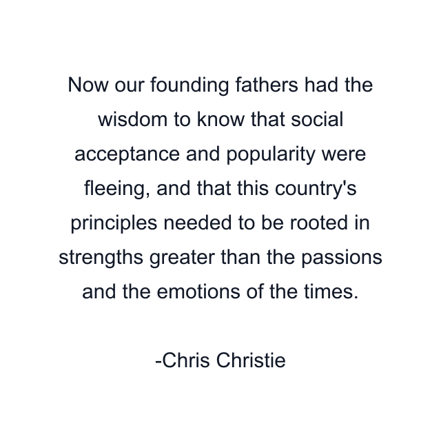 Now our founding fathers had the wisdom to know that social acceptance and popularity were fleeing, and that this country's principles needed to be rooted in strengths greater than the passions and the emotions of the times.