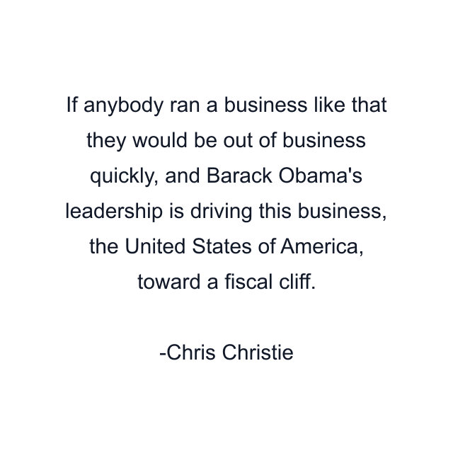 If anybody ran a business like that they would be out of business quickly, and Barack Obama's leadership is driving this business, the United States of America, toward a fiscal cliff.