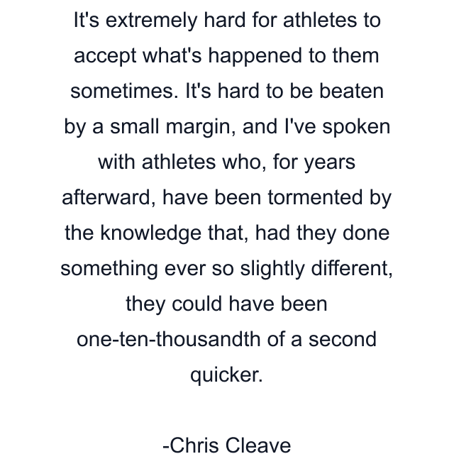 It's extremely hard for athletes to accept what's happened to them sometimes. It's hard to be beaten by a small margin, and I've spoken with athletes who, for years afterward, have been tormented by the knowledge that, had they done something ever so slightly different, they could have been one-ten-thousandth of a second quicker.