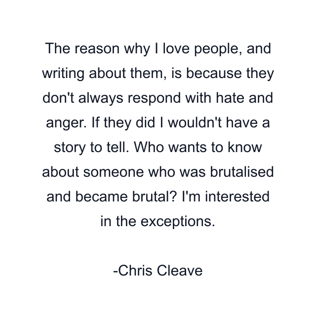 The reason why I love people, and writing about them, is because they don't always respond with hate and anger. If they did I wouldn't have a story to tell. Who wants to know about someone who was brutalised and became brutal? I'm interested in the exceptions.