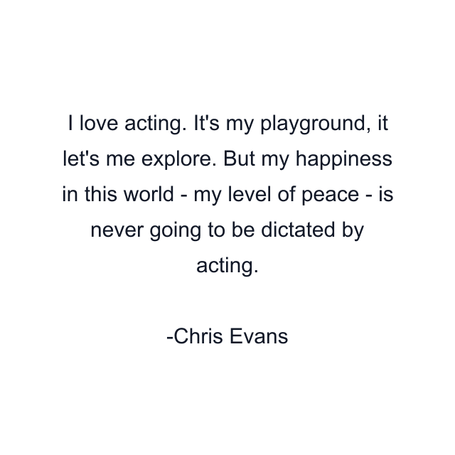 I love acting. It's my playground, it let's me explore. But my happiness in this world - my level of peace - is never going to be dictated by acting.