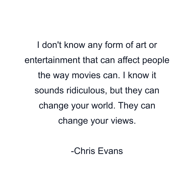 I don't know any form of art or entertainment that can affect people the way movies can. I know it sounds ridiculous, but they can change your world. They can change your views.