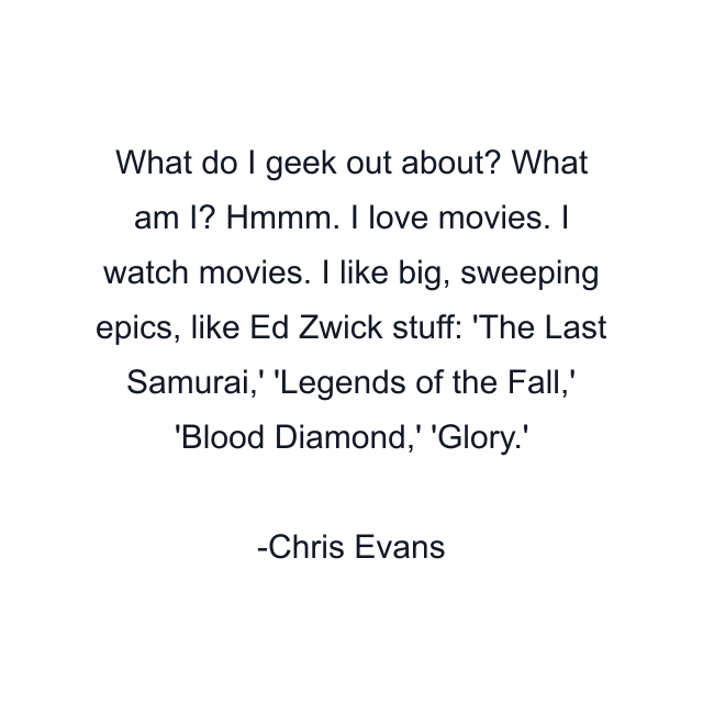 What do I geek out about? What am I? Hmmm. I love movies. I watch movies. I like big, sweeping epics, like Ed Zwick stuff: 'The Last Samurai,' 'Legends of the Fall,' 'Blood Diamond,' 'Glory.'