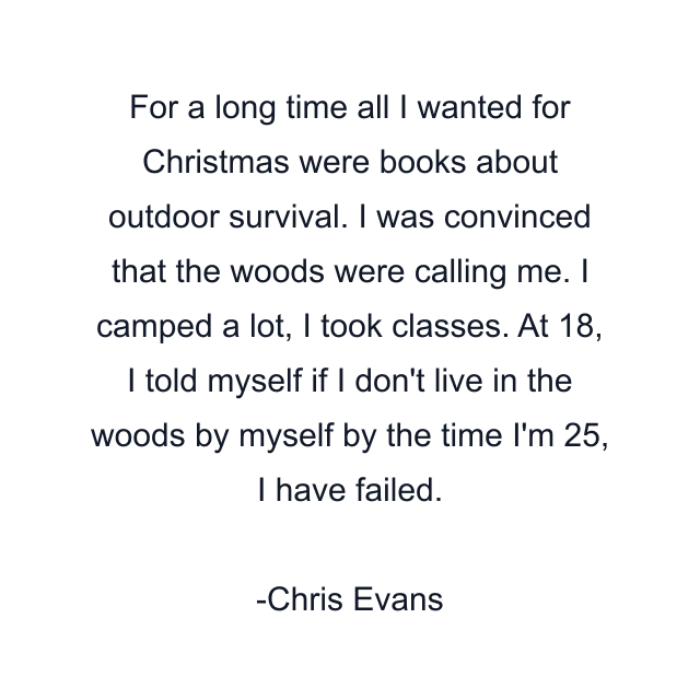 For a long time all I wanted for Christmas were books about outdoor survival. I was convinced that the woods were calling me. I camped a lot, I took classes. At 18, I told myself if I don't live in the woods by myself by the time I'm 25, I have failed.