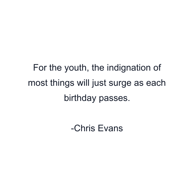 For the youth, the indignation of most things will just surge as each birthday passes.