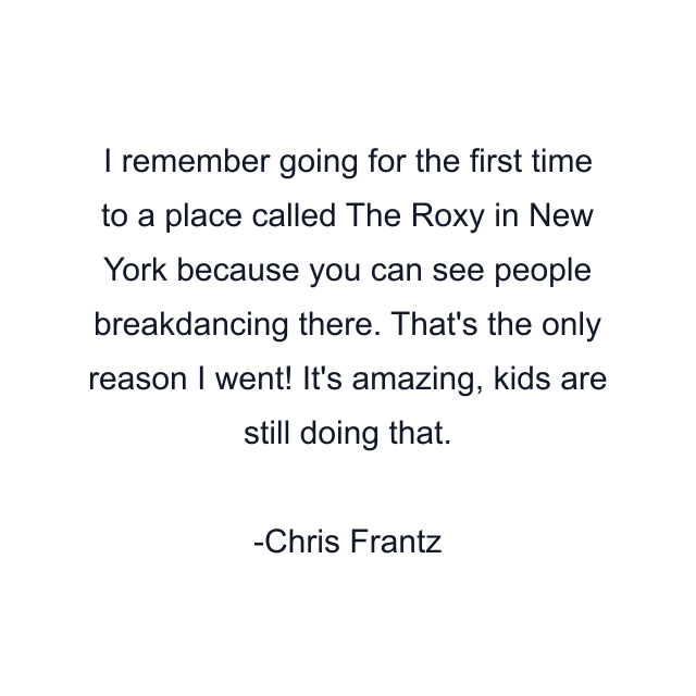 I remember going for the first time to a place called The Roxy in New York because you can see people breakdancing there. That's the only reason I went! It's amazing, kids are still doing that.