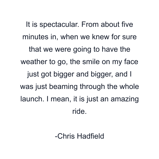 It is spectacular. From about five minutes in, when we knew for sure that we were going to have the weather to go, the smile on my face just got bigger and bigger, and I was just beaming through the whole launch. I mean, it is just an amazing ride.