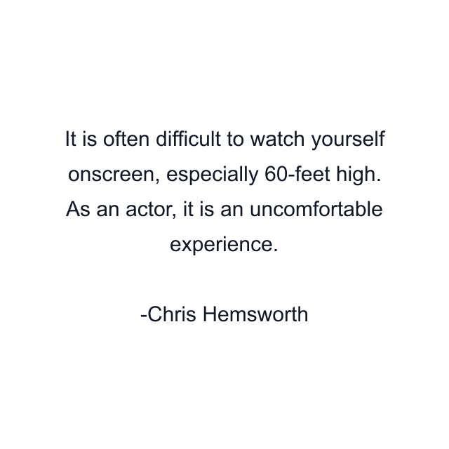 It is often difficult to watch yourself onscreen, especially 60-feet high. As an actor, it is an uncomfortable experience.