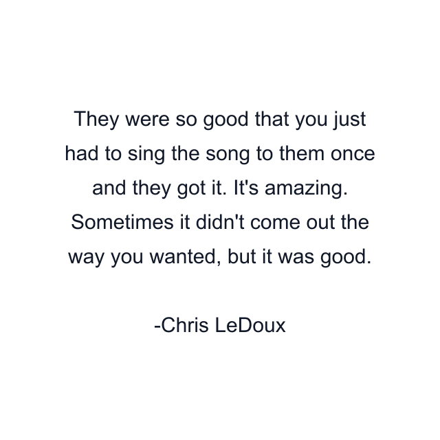 They were so good that you just had to sing the song to them once and they got it. It's amazing. Sometimes it didn't come out the way you wanted, but it was good.