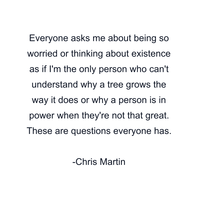 Everyone asks me about being so worried or thinking about existence as if I'm the only person who can't understand why a tree grows the way it does or why a person is in power when they're not that great. These are questions everyone has.