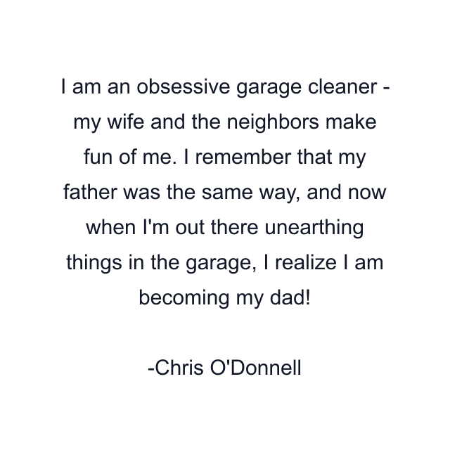 I am an obsessive garage cleaner - my wife and the neighbors make fun of me. I remember that my father was the same way, and now when I'm out there unearthing things in the garage, I realize I am becoming my dad!