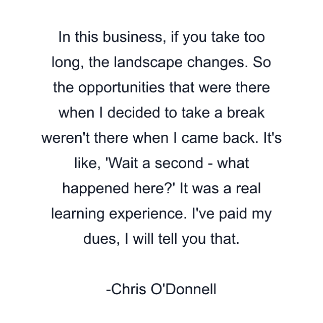 In this business, if you take too long, the landscape changes. So the opportunities that were there when I decided to take a break weren't there when I came back. It's like, 'Wait a second - what happened here?' It was a real learning experience. I've paid my dues, I will tell you that.