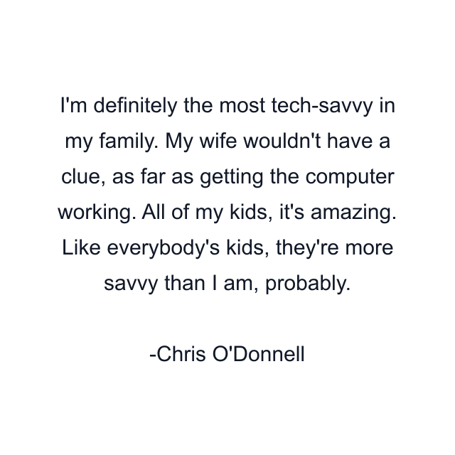 I'm definitely the most tech-savvy in my family. My wife wouldn't have a clue, as far as getting the computer working. All of my kids, it's amazing. Like everybody's kids, they're more savvy than I am, probably.