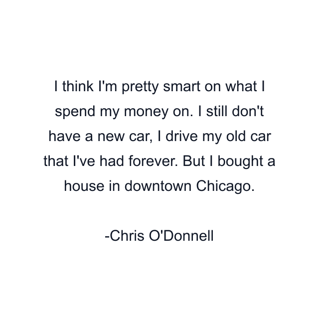 I think I'm pretty smart on what I spend my money on. I still don't have a new car, I drive my old car that I've had forever. But I bought a house in downtown Chicago.