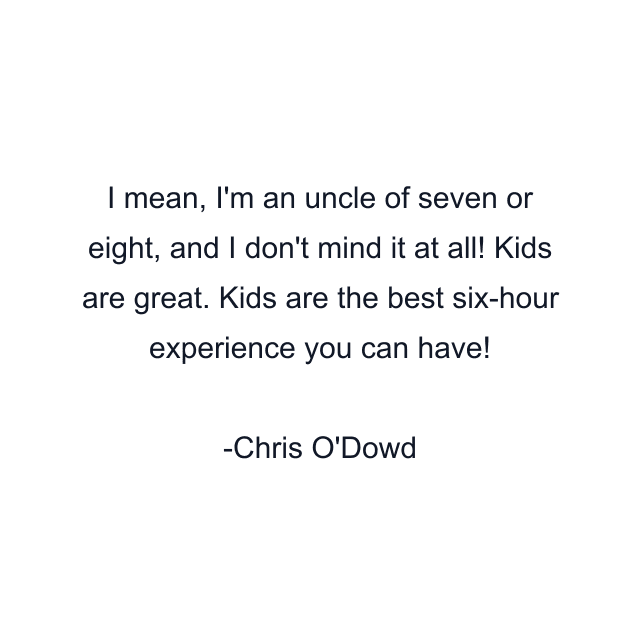 I mean, I'm an uncle of seven or eight, and I don't mind it at all! Kids are great. Kids are the best six-hour experience you can have!