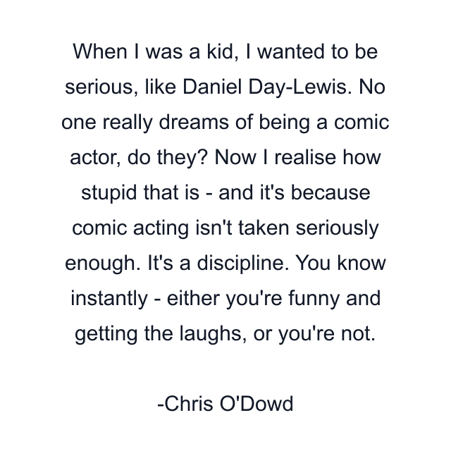 When I was a kid, I wanted to be serious, like Daniel Day-Lewis. No one really dreams of being a comic actor, do they? Now I realise how stupid that is - and it's because comic acting isn't taken seriously enough. It's a discipline. You know instantly - either you're funny and getting the laughs, or you're not.