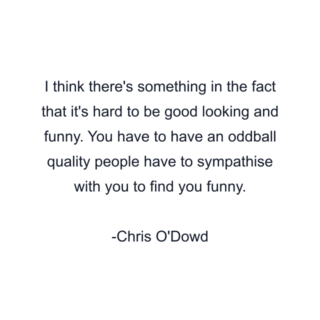 I think there's something in the fact that it's hard to be good looking and funny. You have to have an oddball quality people have to sympathise with you to find you funny.