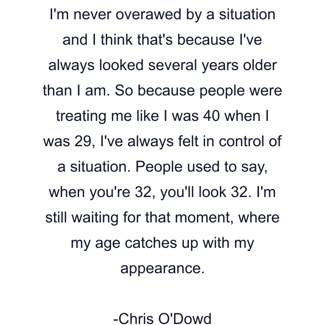 I'm never overawed by a situation and I think that's because I've always looked several years older than I am. So because people were treating me like I was 40 when I was 29, I've always felt in control of a situation. People used to say, when you're 32, you'll look 32. I'm still waiting for that moment, where my age catches up with my appearance.