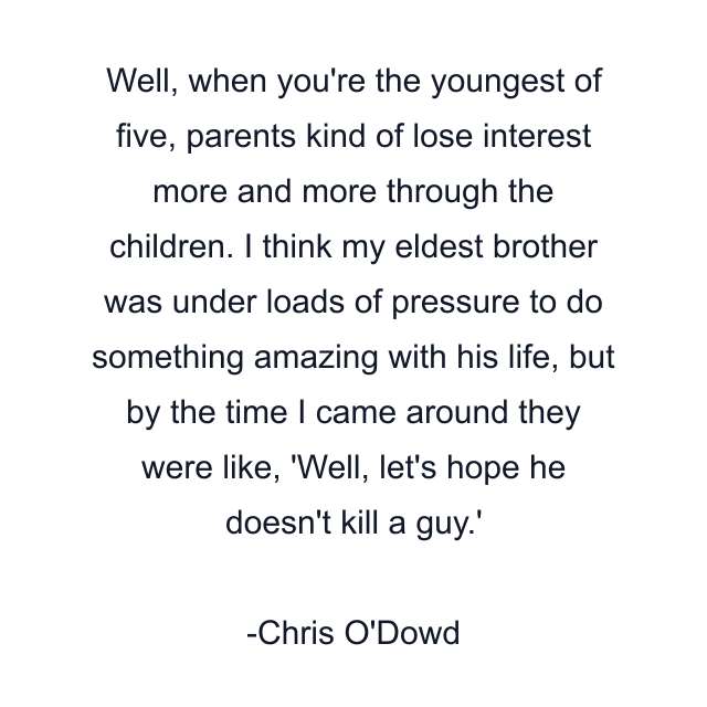 Well, when you're the youngest of five, parents kind of lose interest more and more through the children. I think my eldest brother was under loads of pressure to do something amazing with his life, but by the time I came around they were like, 'Well, let's hope he doesn't kill a guy.'