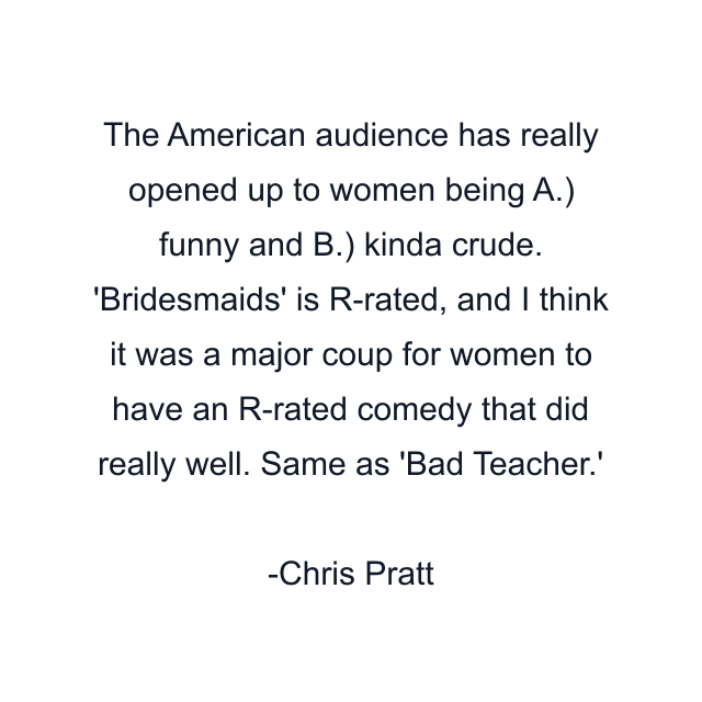 The American audience has really opened up to women being A.) funny and B.) kinda crude. 'Bridesmaids' is R-rated, and I think it was a major coup for women to have an R-rated comedy that did really well. Same as 'Bad Teacher.'