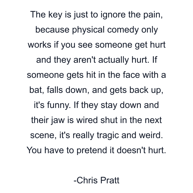 The key is just to ignore the pain, because physical comedy only works if you see someone get hurt and they aren't actually hurt. If someone gets hit in the face with a bat, falls down, and gets back up, it's funny. If they stay down and their jaw is wired shut in the next scene, it's really tragic and weird. You have to pretend it doesn't hurt.