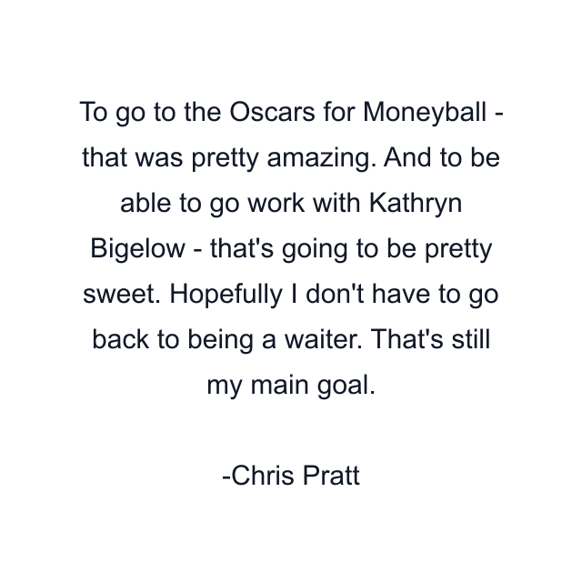 To go to the Oscars for Moneyball - that was pretty amazing. And to be able to go work with Kathryn Bigelow - that's going to be pretty sweet. Hopefully I don't have to go back to being a waiter. That's still my main goal.