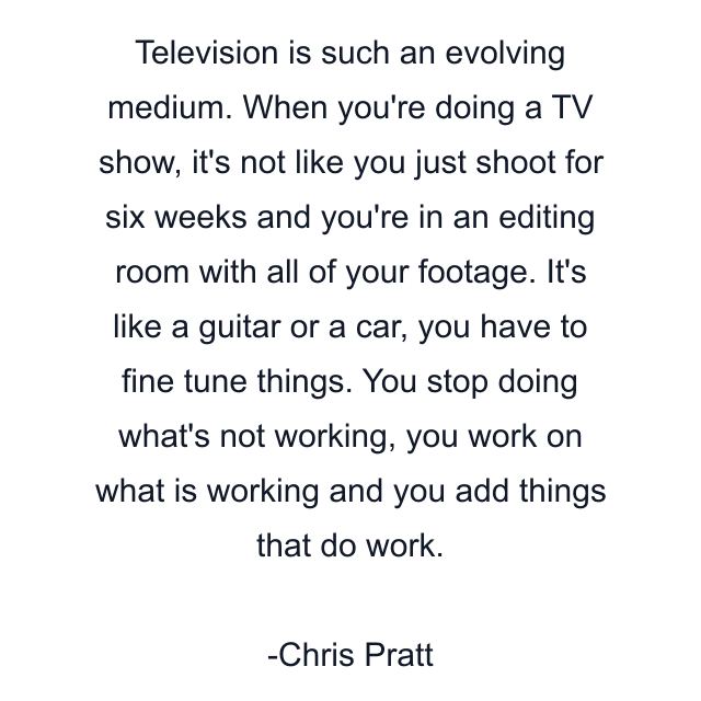 Television is such an evolving medium. When you're doing a TV show, it's not like you just shoot for six weeks and you're in an editing room with all of your footage. It's like a guitar or a car, you have to fine tune things. You stop doing what's not working, you work on what is working and you add things that do work.