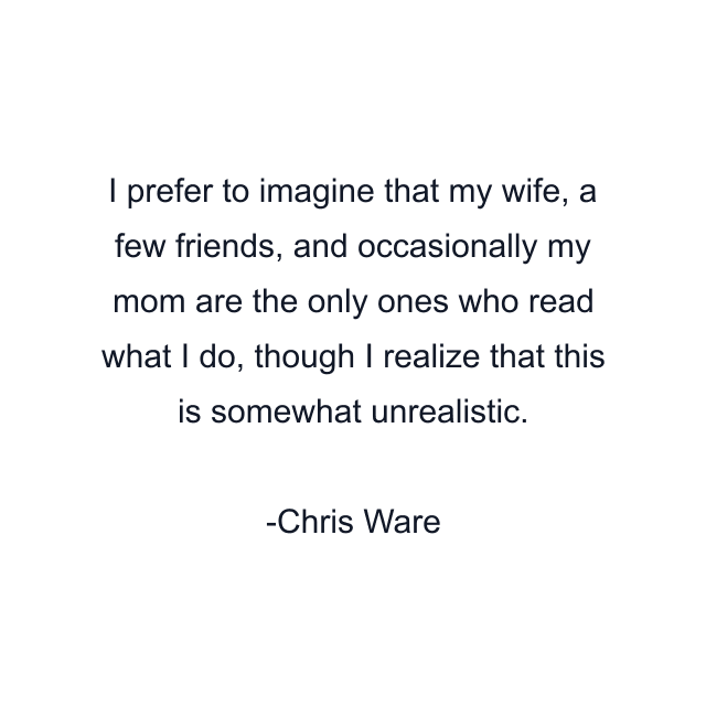 I prefer to imagine that my wife, a few friends, and occasionally my mom are the only ones who read what I do, though I realize that this is somewhat unrealistic.