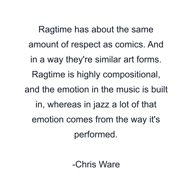 Ragtime has about the same amount of respect as comics. And in a way they're similar art forms. Ragtime is highly compositional, and the emotion in the music is built in, whereas in jazz a lot of that emotion comes from the way it's performed.