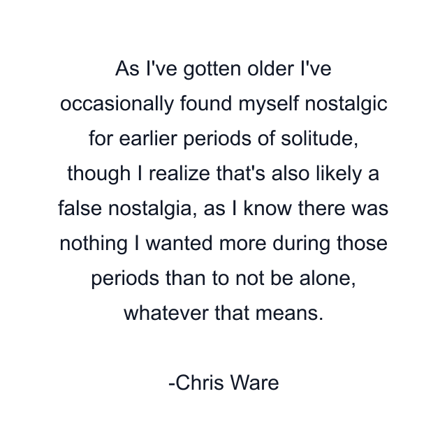 As I've gotten older I've occasionally found myself nostalgic for earlier periods of solitude, though I realize that's also likely a false nostalgia, as I know there was nothing I wanted more during those periods than to not be alone, whatever that means.