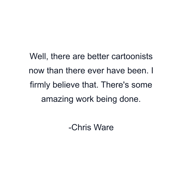 Well, there are better cartoonists now than there ever have been. I firmly believe that. There's some amazing work being done.