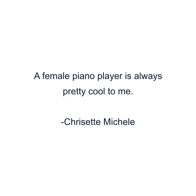 A female piano player is always pretty cool to me.