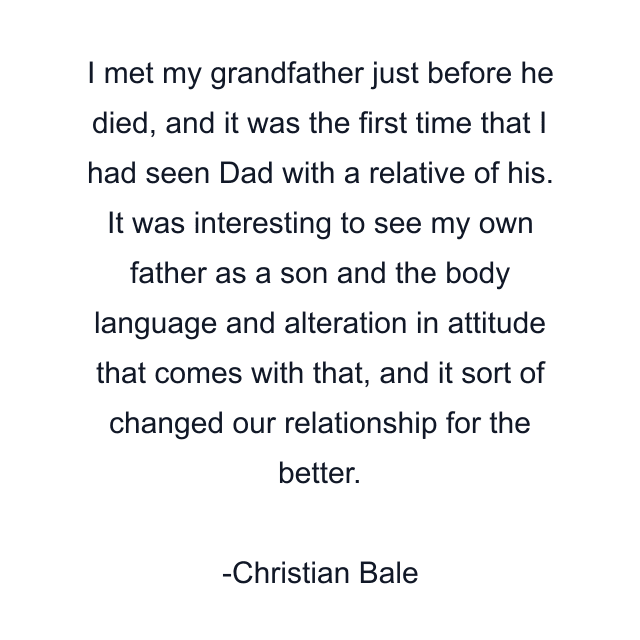 I met my grandfather just before he died, and it was the first time that I had seen Dad with a relative of his. It was interesting to see my own father as a son and the body language and alteration in attitude that comes with that, and it sort of changed our relationship for the better.