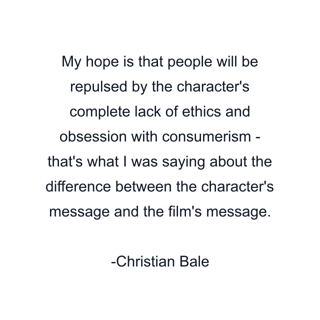 My hope is that people will be repulsed by the character's complete lack of ethics and obsession with consumerism - that's what I was saying about the difference between the character's message and the film's message.