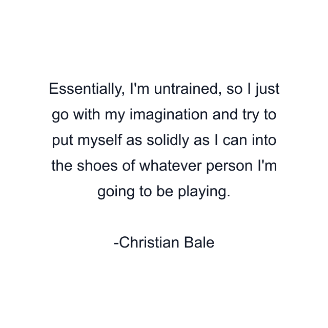 Essentially, I'm untrained, so I just go with my imagination and try to put myself as solidly as I can into the shoes of whatever person I'm going to be playing.