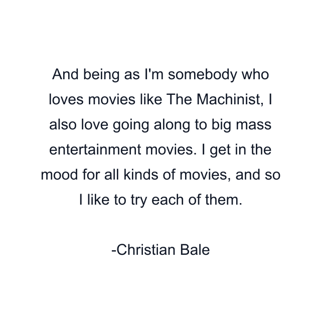 And being as I'm somebody who loves movies like The Machinist, I also love going along to big mass entertainment movies. I get in the mood for all kinds of movies, and so I like to try each of them.