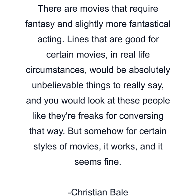 There are movies that require fantasy and slightly more fantastical acting. Lines that are good for certain movies, in real life circumstances, would be absolutely unbelievable things to really say, and you would look at these people like they're freaks for conversing that way. But somehow for certain styles of movies, it works, and it seems fine.