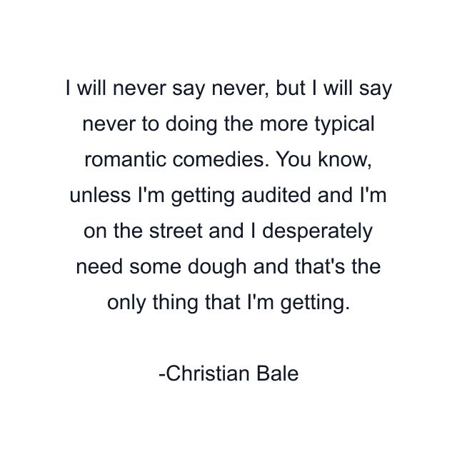 I will never say never, but I will say never to doing the more typical romantic comedies. You know, unless I'm getting audited and I'm on the street and I desperately need some dough and that's the only thing that I'm getting.