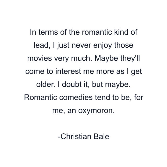 In terms of the romantic kind of lead, I just never enjoy those movies very much. Maybe they'll come to interest me more as I get older. I doubt it, but maybe. Romantic comedies tend to be, for me, an oxymoron.