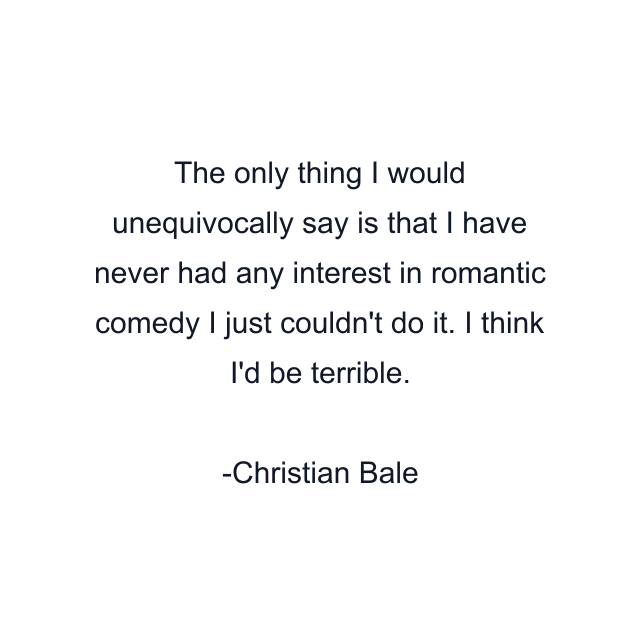 The only thing I would unequivocally say is that I have never had any interest in romantic comedy I just couldn't do it. I think I'd be terrible.