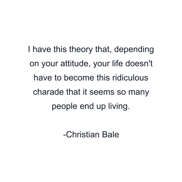 I have this theory that, depending on your attitude, your life doesn't have to become this ridiculous charade that it seems so many people end up living.