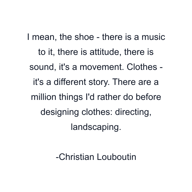 I mean, the shoe - there is a music to it, there is attitude, there is sound, it's a movement. Clothes - it's a different story. There are a million things I'd rather do before designing clothes: directing, landscaping.