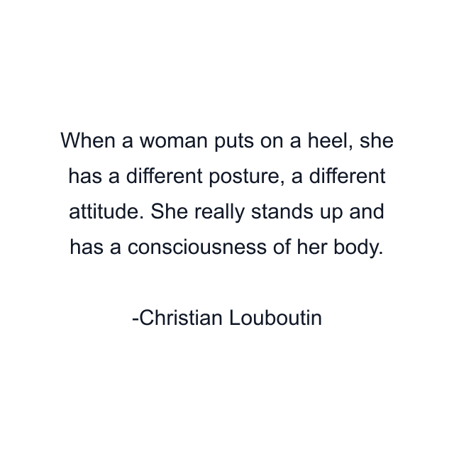 When a woman puts on a heel, she has a different posture, a different attitude. She really stands up and has a consciousness of her body.