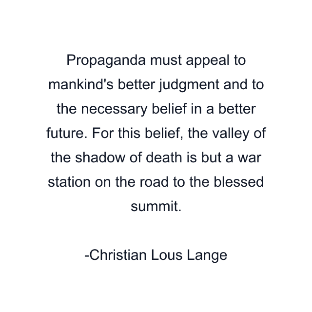 Propaganda must appeal to mankind's better judgment and to the necessary belief in a better future. For this belief, the valley of the shadow of death is but a war station on the road to the blessed summit.