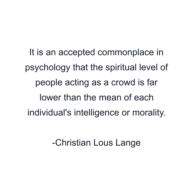 It is an accepted commonplace in psychology that the spiritual level of people acting as a crowd is far lower than the mean of each individual's intelligence or morality.