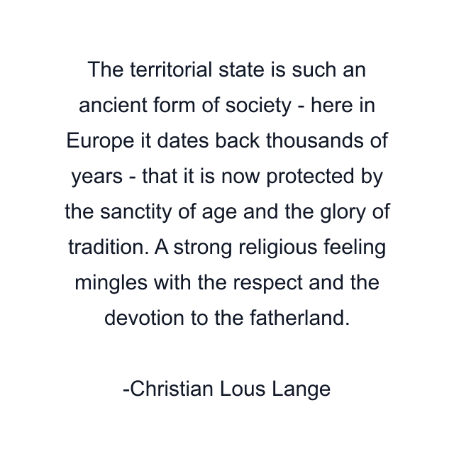 The territorial state is such an ancient form of society - here in Europe it dates back thousands of years - that it is now protected by the sanctity of age and the glory of tradition. A strong religious feeling mingles with the respect and the devotion to the fatherland.