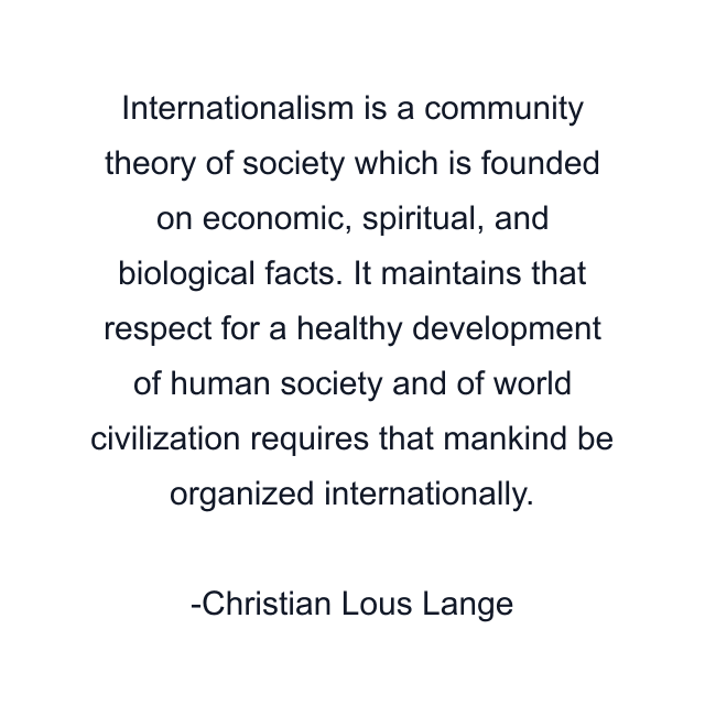 Internationalism is a community theory of society which is founded on economic, spiritual, and biological facts. It maintains that respect for a healthy development of human society and of world civilization requires that mankind be organized internationally.