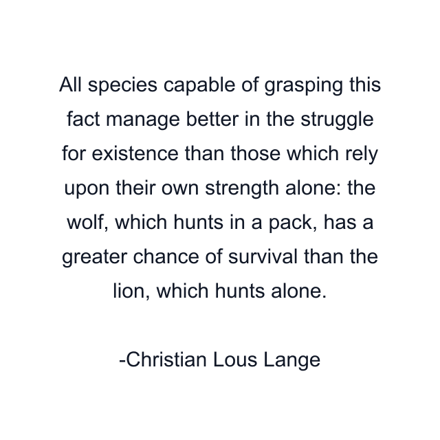 All species capable of grasping this fact manage better in the struggle for existence than those which rely upon their own strength alone: the wolf, which hunts in a pack, has a greater chance of survival than the lion, which hunts alone.